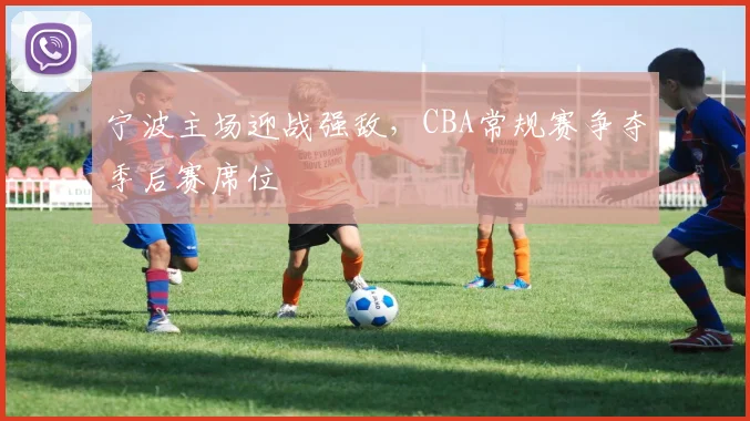 宁波主场迎战强敌，CBA常规赛争夺季后赛席位