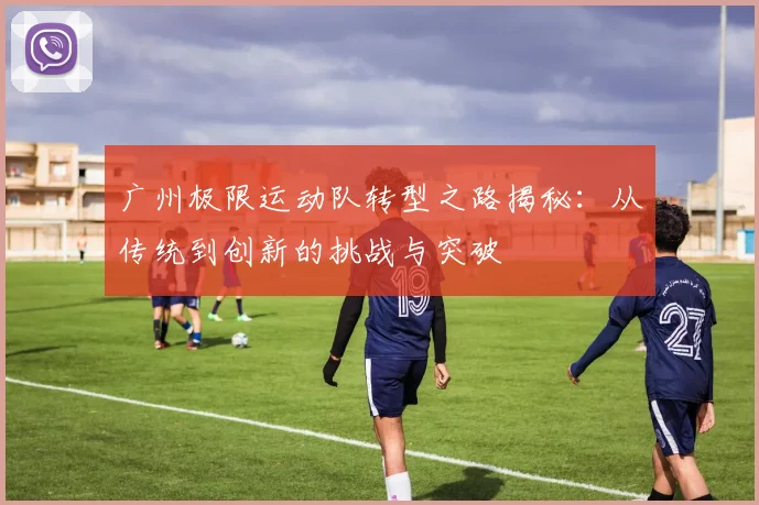 广州极限运动队转型之路揭秘：从传统到创新的挑战与突破